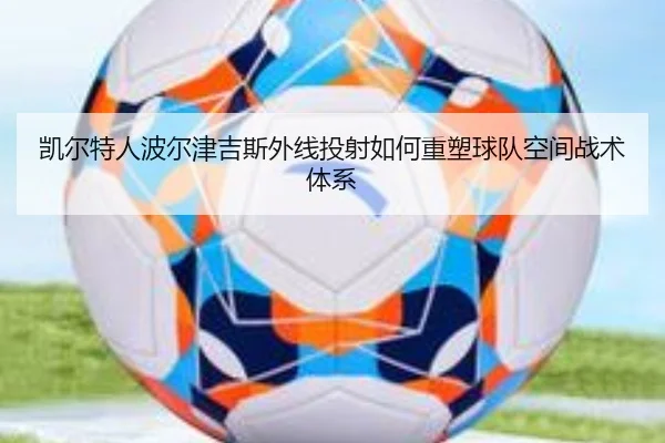 凯尔特人波尔津吉斯外线投射如何重塑球队空间战术体系