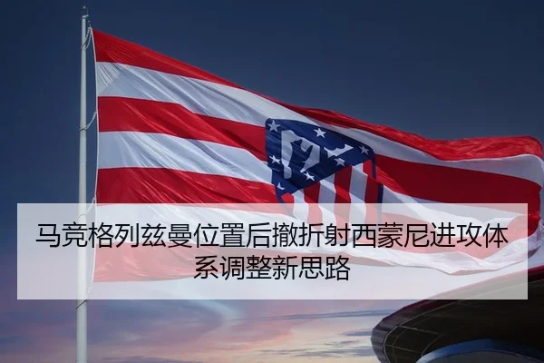 马竞格列兹曼位置后撤折射西蒙尼进攻体系调整新思路
