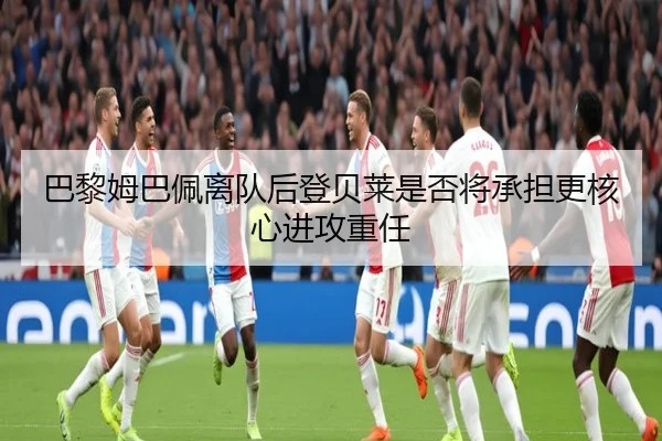 巴黎姆巴佩离队后登贝莱是否将承担更核心进攻重任