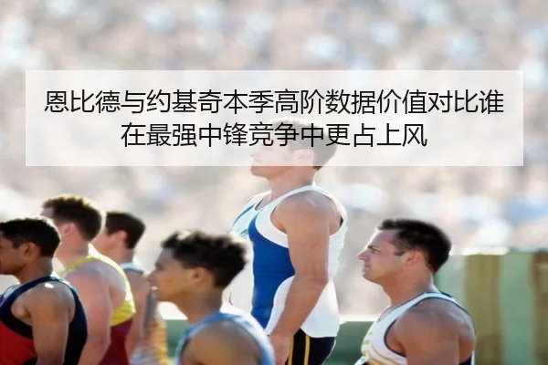 恩比德与约基奇本季高阶数据价值对比谁在最强中锋竞争中更占上风