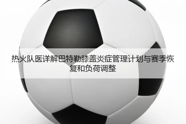热火队医详解巴特勒膝盖炎症管理计划与赛季恢复和负荷调整