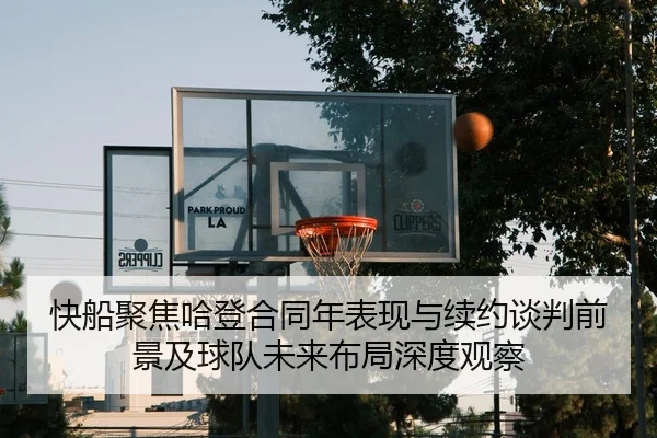 快船聚焦哈登合同年表现与续约谈判前景及球队未来布局深度观察