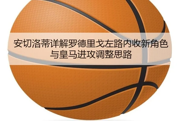 安切洛蒂详解罗德里戈左路内收新角色与皇马进攻调整思路 | leyu